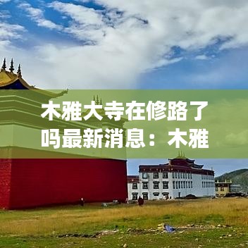 木雅大寺在修路了吗最新消息：木雅大寺和木雅圣地 