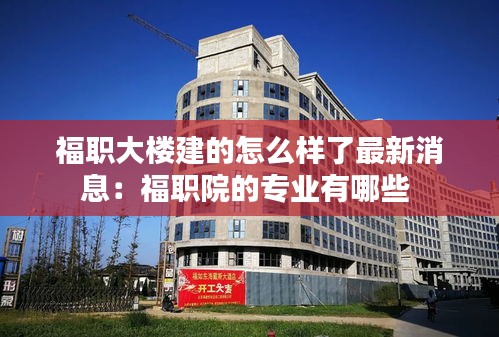 福职大楼建的怎么样了最新消息：福职院的专业有哪些 