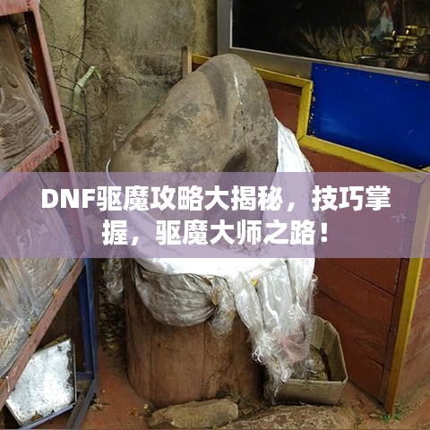 DNF驱魔攻略大揭秘，技巧掌握，驱魔大师之路！