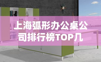 上海弧形办公桌公司排行榜TOP几家，选购指南一网打尽