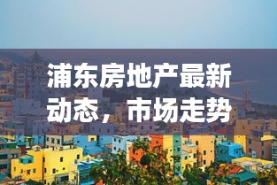 浦东房地产最新动态，市场走势、政策调控与未来展望全解析