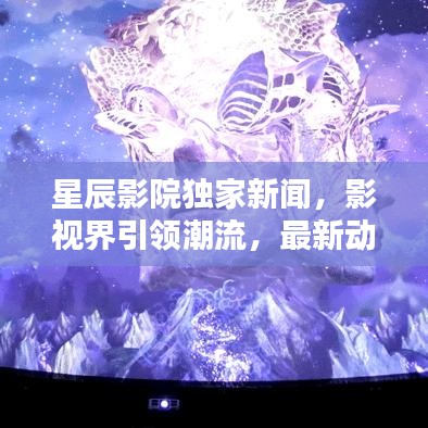 星辰影院独家新闻，影视界引领潮流，最新动态一网打尽