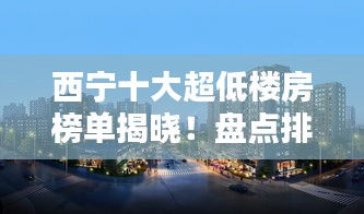 西宁十大超低楼房榜单揭晓！盘点排名前十的楼房推荐！