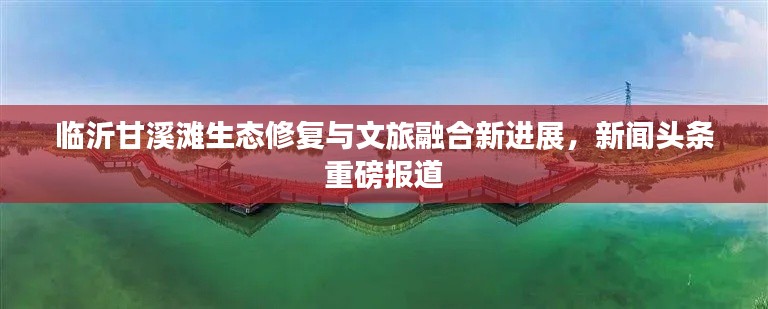 临沂甘溪滩生态修复与文旅融合新进展，新闻头条重磅报道